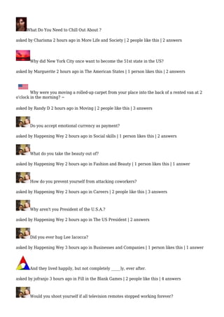 What Do You Need to Chill Out About ? 
asked by Charisma 2 hours ago in More Life and Society | 2 people like this | 2 answers 
Why did New York City once want to become the 51st state in the US? 
asked by Marguerite 2 hours ago in The American States | 1 person likes this | 2 answers 
Why were you moving a rolled-up carpet from your place into the back of a rented van at 2 
o'clock in the morning? ~ 
asked by Randy D 2 hours ago in Moving | 2 people like this | 3 answers 
Do you accept emotional currency as payment? 
asked by Happening Wey 2 hours ago in Social skills | 1 person likes this | 2 answers 
What do you take the beauty out of? 
asked by Happening Wey 2 hours ago in Fashion and Beauty | 1 person likes this | 1 answer 
How do you prevent yourself from attacking coworkers? 
asked by Happening Wey 2 hours ago in Careers | 2 people like this | 3 answers 
Why aren't you President of the U.S.A.? 
asked by Happening Wey 2 hours ago in The US President | 2 answers 
Did you ever hug Lee Iacocca? 
asked by Happening Wey 3 hours ago in Businesses and Companies | 1 person likes this | 1 answer 
And they lived happily, but not completely _____ly, ever after. 
asked by jofranjo 3 hours ago in Fill in the Blank Games | 2 people like this | 4 answers 
Would you shoot yourself if all television remotes stopped working forever? 
 