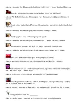 asked by Happening Wey 3 hours ago in Could you, would you...? | 1 person likes this | 5 answers 
How can I get people to stop treating me like I am broken and need fixing? 
asked by AG - Definitely Canadian 3 hours ago in More Human behavior | 3 people like this | 5 
answers 
Does it bother you that half of American 8th graders have reached their highest intellectual 
potential? 
asked by Happening Wey 3 hours ago in Education and Learning | 1 answer 
Why do people so often confuse stupidity with greed? 
asked by Happening Wey 3 hours ago in Human emotions | 2 people like this | 3 answers 
Would someone please tell me, if you can, why is life so hard to understand? 
asked by Happening Wey 3 hours ago in Life and Society | 1 person likes this | 2 answers 
What is the "fifth column" concept in military or political jargon? 
asked by Marguerite 3 hours ago in Word definitions | 1 person likes this | 2 answers 
Well, sometimes you just have to warm up to things, right? Like our country preferring tea 
now? Why fight it, right? Extreme right? 
asked by SHARONNA'S Practical Magik 4 hours ago in U.S. politics | 1 answer 
Mandatory minimum sentencing sends FL man to prison for 20 years for firing a warning 
shot in his house. What do you think of this? 
asked by Wynper 5 hours ago in More Politics and modern events | 4 people like this | 6 answers 
You've just crossed over, into ____________. 
asked by Bazillus Breath 5 hours ago in First thing that comes to mind | 6 answers 
 
