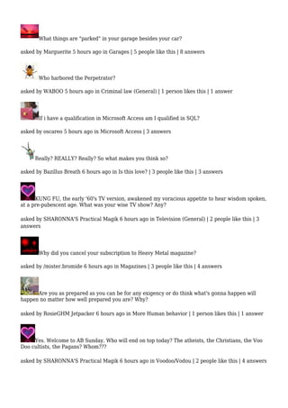 What things are "parked" in your garage besides your car? 
asked by Marguerite 5 hours ago in Garages | 5 people like this | 8 answers 
Who harbored the Perpetrator? 
asked by WABOO 5 hours ago in Criminal law (General) | 1 person likes this | 1 answer 
If i have a qualification in Microsoft Access am I qualified in SQL? 
asked by oscareo 5 hours ago in Microsoft Access | 3 answers 
Really? REALLY? Really? So what makes you think so? 
asked by Bazillus Breath 6 hours ago in Is this love? | 3 people like this | 3 answers 
KUNG FU, the early '60's TV version, awakened my voracious appetite to hear wisdom spoken, 
at a pre-pubescent age. What was your wise TV show? Any? 
asked by SHARONNA'S Practical Magik 6 hours ago in Television (General) | 2 people like this | 3 
answers 
Why did you cancel your subscription to Heavy Metal magazine? 
asked by /mister.bromide 6 hours ago in Magazines | 3 people like this | 4 answers 
Are you as prepared as you can be for any exigency or do think what's gonna happen will 
happen no matter how well prepared you are? Why? 
asked by RosieGHM Jetpacker 6 hours ago in More Human behavior | 1 person likes this | 1 answer 
Yes. Welcome to AB Sunday. Who will end on top today? The atheists, the Christians, the Voo 
Doo cultists, the Pagans? Whom??? 
asked by SHARONNA'S Practical Magik 6 hours ago in Voodoo/Vodou | 2 people like this | 4 answers 
 
