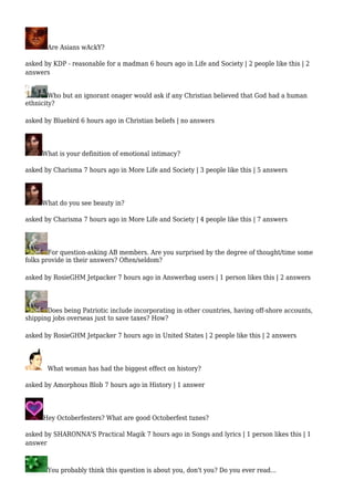 Are Asians wAckY? 
asked by KDP - reasonable for a madman 6 hours ago in Life and Society | 2 people like this | 2 
answers 
Who but an ignorant onager would ask if any Christian believed that God had a human 
ethnicity? 
asked by Bluebird 6 hours ago in Christian beliefs | no answers 
What is your definition of emotional intimacy? 
asked by Charisma 7 hours ago in More Life and Society | 3 people like this | 5 answers 
What do you see beauty in? 
asked by Charisma 7 hours ago in More Life and Society | 4 people like this | 7 answers 
For question-asking AB members. Are you surprised by the degree of thought/time some 
folks provide in their answers? Often/seldom? 
asked by RosieGHM Jetpacker 7 hours ago in Answerbag users | 1 person likes this | 2 answers 
Does being Patriotic include incorporating in other countries, having off-shore accounts, 
shipping jobs overseas just to save taxes? How? 
asked by RosieGHM Jetpacker 7 hours ago in United States | 2 people like this | 2 answers 
What woman has had the biggest effect on history? 
asked by Amorphous Blob 7 hours ago in History | 1 answer 
Hey Octoberfesters? What are good Octoberfest tunes? 
asked by SHARONNA'S Practical Magik 7 hours ago in Songs and lyrics | 1 person likes this | 1 
answer 
You probably think this question is about you, don't you? Do you ever read... 
 
