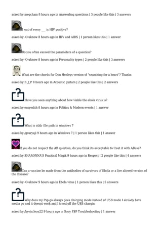 asked by megcham 8 hours ago in Answerbag questions | 3 people like this | 3 answers 
1 out of every ___ is HIV positive? 
asked by -O-uknow 8 hours ago in HIV and AIDS | 1 person likes this | 1 answer 
Do you often exceed the parameters of a question? 
asked by -O-uknow 8 hours ago in Personality types | 2 people like this | 3 answers 
What are the chords for Don Henleys version of "searching for a heart"? Thanks 
asked by B_J_P 8 hours ago in Acoustic guitars | 2 people like this | 2 answers 
Have you seen anything about how viable the ebola virus is? 
asked by easyedith 8 hours ago in Politics & Modern events | 1 answer 
What is ntldr file path in windows 7 
asked by /gsuryaji 9 hours ago in Windows 7 | 1 person likes this | 1 answer 
If you do not respect the AB question, do you think its acceptable to treat it with ABuse? 
asked by SHARONNA'S Practical Magik 9 hours ago in Respect | 2 people like this | 4 answers 
Can a vaccine be made from the antibodies of survivors of Ebola or a live altered version of 
the disease? 
asked by -O-uknow 9 hours ago in Ebola virus | 1 person likes this | 5 answers 
Why does my Psp go always goes charging mode instead of USB mode I already have 
media go and it doesnt work and I trned off the USB chargin 
asked by /kevin.leon22 9 hours ago in Sony PSP Troubleshooting | 1 answer 
 