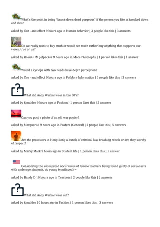 What's the point in being "knock-down dead gorgeous" if the person you like is knocked down 
and dies? 
asked by Coz - and effect 9 hours ago in Human behavior | 3 people like this | 3 answers 
Do we really want to buy truth or would we much rather buy anything that supports our 
views, true or un? 
asked by RosieGHM Jetpacker 9 hours ago in More Philosophy | 1 person likes this | 1 answer 
Would a cyclops with two heads have depth perception? 
asked by Coz - and effect 9 hours ago in Folklore Information | 3 people like this | 3 answers 
What did Andy Warhol wear in the 50's? 
asked by kjmulder 9 hours ago in Fashion | 1 person likes this | 3 answers 
Can you post a photo of an old war poster? 
asked by Marguerite 9 hours ago in Posters (General) | 2 people like this | 5 answers 
Are the protesters in Hong Kong a bunch of criminal law-breaking rebels or are they worthy 
of respect? 
asked by Marky Mark 9 hours ago in Student life | 1 person likes this | 1 answer 
Considering the widespread occurances of female teachers being found guilty of sexual acts 
with underage students, do young (continued) ~ 
asked by Randy D 10 hours ago in Teachers | 2 people like this | 2 answers 
What did Andy Warhol wear out? 
asked by kjmulder 10 hours ago in Fashion | 1 person likes this | 3 answers 
 