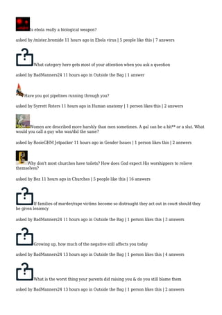 Is ebola really a biological weapon? 
asked by /mister.bromide 11 hours ago in Ebola virus | 5 people like this | 7 answers 
What category here gets most of your attention when you ask a question 
asked by BadManners24 11 hours ago in Outside the Bag | 1 answer 
Have you got pipelines running through you? 
asked by Syrrett Roters 11 hours ago in Human anatomy | 1 person likes this | 2 answers 
Women are described more harshly than men sometimes. A gal can be a bit** or a slut. What 
would you call a guy who was/did the same? 
asked by RosieGHM Jetpacker 11 hours ago in Gender Issues | 1 person likes this | 2 answers 
Why don't most churches have toilets? How does God expect His worshippers to relieve 
themselves? 
asked by Bez 11 hours ago in Churches | 5 people like this | 16 answers 
If families of murder/rape victims become so distraught they act out in court should they 
be given leniency 
asked by BadManners24 11 hours ago in Outside the Bag | 1 person likes this | 3 answers 
Growing up, how much of the negative still affects you today 
asked by BadManners24 13 hours ago in Outside the Bag | 1 person likes this | 4 answers 
What is the worst thing your parents did raising you & do you still blame them 
asked by BadManners24 13 hours ago in Outside the Bag | 1 person likes this | 2 answers 
 
