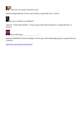 Have you ever turned a bull into an ox? 
asked by Happening Wey 14 hours ago in Bulls | 2 people like this | 1 answer 
Are you as sensitive as a bulldozer? 
asked by ~*Little Miss Hateful*~ 14 hours ago in More Human behavior | 3 people like this | 2 
answers 
I know ONE thing....____________________? 
asked by SHARONNA'S Practical Magik 14 hours ago in More Philosophy jargon | 4 people like this | 
4 answers 
http://www.answerbag.com/questions/ 
