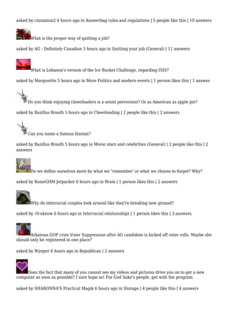 asked by cinnamon2 4 hours ago in Answerbag rules and regulations | 5 people like this | 10 answers 
What is the proper way of quitting a job? 
asked by AG - Definitely Canadian 5 hours ago in Quitting your job (General) | 11 answers 
What is Lebanon's version of the Ice Bucket Challenge, regarding ISIS? 
asked by Marguerite 5 hours ago in More Politics and modern events | 1 person likes this | 1 answer 
Do you think enjoying cheerleaders is a sexist perversion? Or as American as apple pie? 
asked by Bazillus Breath 5 hours ago in Cheerleading | 2 people like this | 2 answers 
Can you name a famous blasian? 
asked by Bazillus Breath 5 hours ago in Movie stars and celebrities (General) | 2 people like this | 2 
answers 
Do we define ourselves more by what we "remember' or what we choose to forget? Why? 
asked by RosieGHM Jetpacker 6 hours ago in Brain | 1 person likes this | 2 answers 
Why do interracial couples look around like they're breaking new ground? 
asked by -O-uknow 6 hours ago in Interracial relationships | 1 person likes this | 3 answers 
Arkansas GOP cries Voter Suppression after AG candidate is kicked off voter rolls. Maybe she 
should only be registered in one place? 
asked by Wynper 6 hours ago in Republican | 2 answers 
Does the fact that many of you cannot see my videos and pictures drive you on to get a new 
computer as soon as possible? I sure hope so! For God Sake's people, get with the program. 
asked by SHARONNA'S Practical Magik 6 hours ago in Storage | 4 people like this | 4 answers 
 