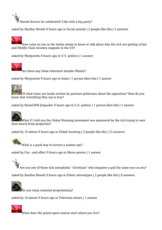 Should divorce be celebrated? Like with a big party? 
asked by Bazillus Breath 8 hours ago in Social anxiety | 2 people like this | 5 answers 
How come no one in the media seems to know or talk about why the rich are getting richer 
and Middle Class incomes stagnate in the US? 
asked by Marguerite 8 hours ago in U.S. politics | 1 answer 
Are there any Islam reformers besides Malala? 
asked by Marguerite 9 hours ago in Islam | 1 person likes this | 1 answer 
Of what value are books written by partisan politicians about the opposition? How do you 
know that everything they say is true? 
asked by RosieGHM Jetpacker 9 hours ago in U.S. politics | 1 person likes this | 1 answer 
What if I told you the Global Warming movement was sponsored by the rich trying to save 
their beach front properties? 
asked by -O-uknow 9 hours ago in Global warming | 5 people like this | 12 answers 
What is a good way to torture a zombie spy? 
asked by Coz - and effect 9 hours ago in Movie genres | 1 answer 
Are you one of those sick xenophobic "christians" who imagines a god the same race as you? 
asked by Bazillus Breath 9 hours ago in Ethnic stereotypes | 2 people like this | 8 answers 
Do you enjoy seasonal programming? 
asked by -O-uknow 9 hours ago in Television shows | 1 answer 
When does the grand opera season start where you live? 
 