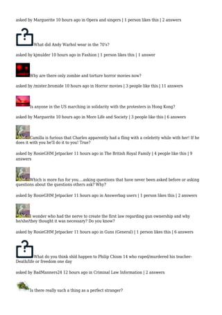 asked by Marguerite 10 hours ago in Opera and singers | 1 person likes this | 2 answers 
What did Andy Warhol wear in the 70's? 
asked by kjmulder 10 hours ago in Fashion | 1 person likes this | 1 answer 
Why are there only zombie and torture horror movies now? 
asked by /mister.bromide 10 hours ago in Horror movies | 3 people like this | 11 answers 
Is anyone in the US marching in solidarity with the protesters in Hong Kong? 
asked by Marguerite 10 hours ago in More Life and Society | 3 people like this | 6 answers 
Camilla is furious that Charles apparently had a fling with a celebrity while with her! If he 
does it with you he'll do it to you! True? 
asked by RosieGHM Jetpacker 11 hours ago in The British Royal Family | 4 people like this | 9 
answers 
Which is more fun for you....asking questions that have never been asked before or asking 
questions about the questions others ask? Why? 
asked by RosieGHM Jetpacker 11 hours ago in Answerbag users | 1 person likes this | 2 answers 
I wonder who had the nerve to create the first law regarding gun ownership and why 
he/she/they thought it was necessary? Do you know? 
asked by RosieGHM Jetpacker 11 hours ago in Guns (General) | 1 person likes this | 6 answers 
What do you think shld happen to Philip Chism 14 who raped/murdered his teacher- 
Death/life or freedom one day 
asked by BadManners24 12 hours ago in Criminal Law Information | 2 answers 
Is there really such a thing as a perfect stranger? 
 