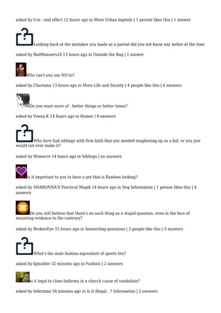 asked by Coz - and effect 12 hours ago in More Urban legends | 1 person likes this | 1 answer 
Looking back at the mistakes you made as a parent did you not know any better at the time 
asked by BadManners24 13 hours ago in Outside the Bag | 1 answer 
Who can't you say NO to? 
asked by Charisma 13 hours ago in More Life and Society | 4 people like this | 6 answers 
Do you want more of - better things or better times? 
asked by Veena.K 14 hours ago in Humor | 8 answers 
Who here had siblings with firm faith that you needed toughening up as a kid, or you just 
would not ever make it? 
asked by Wiseacre 14 hours ago in Siblings | no answers 
Is it important to you to have a pet that is flawless looking? 
asked by SHARONNA'S Practical Magik 14 hours ago in Dog Information | 1 person likes this | 4 
answers 
Do you still believe that there's no such thing as a stupid question, even in the face of 
mounting evidence to the contrary? 
asked by BrokenEye 15 hours ago in Answerbag questions | 3 people like this | 5 answers 
What's the male fashion equivalent of sports bra? 
asked by kjmulder 32 minutes ago in Fashion | 2 answers 
is it legal to close bathrms in a church cause of vandalism? 
asked by lederman 54 minutes ago in Is it illegal...? Information | 2 answers 
 