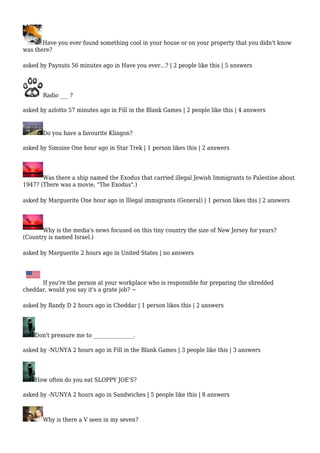 Have you ever found something cool in your house or on your property that you didn't know 
was there? 
asked by Paynuts 56 minutes ago in Have you ever...? | 2 people like this | 5 answers 
Radio ___ ? 
asked by azlotto 57 minutes ago in Fill in the Blank Games | 2 people like this | 4 answers 
Do you have a favourite Klingon? 
asked by Simsine One hour ago in Star Trek | 1 person likes this | 2 answers 
Was there a ship named the Exodus that carried illegal Jewish Immigrants to Palestine about 
1947? (There was a movie, "The Exodus".) 
asked by Marguerite One hour ago in Illegal immigrants (General) | 1 person likes this | 2 answers 
Why is the media's news focused on this tiny country the size of New Jersey for years? 
(Country is named Israel.) 
asked by Marguerite 2 hours ago in United States | no answers 
If you're the person at your workplace who is responsible for preparing the shredded 
cheddar, would you say it's a grate job? ~ 
asked by Randy D 2 hours ago in Cheddar | 1 person likes this | 2 answers 
Don't pressure me to _______________. 
asked by -NUNYA 2 hours ago in Fill in the Blank Games | 3 people like this | 3 answers 
How often do you eat SLOPPY JOE'S? 
asked by -NUNYA 2 hours ago in Sandwiches | 5 people like this | 8 answers 
Why is there a V seen in my seven? 
 
