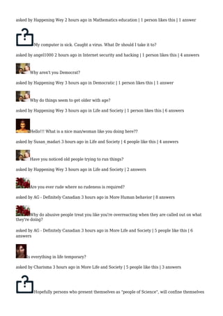 asked by Happening Wey 2 hours ago in Mathematics education | 1 person likes this | 1 answer 
My computer is sick. Caught a virus. What Dr should I take it to? 
asked by angel1000 2 hours ago in Internet security and hacking | 1 person likes this | 4 answers 
Why aren't you Democrat? 
asked by Happening Wey 3 hours ago in Democratic | 1 person likes this | 1 answer 
Why do things seem to get older with age? 
asked by Happening Wey 3 hours ago in Life and Society | 1 person likes this | 6 answers 
Hello!!! What is a nice man/woman like you doing here?? 
asked by Susan_madari 3 hours ago in Life and Society | 4 people like this | 4 answers 
Have you noticed old people trying to run things? 
asked by Happening Wey 3 hours ago in Life and Society | 2 answers 
Are you ever rude where no rudeness is required? 
asked by AG - Definitely Canadian 3 hours ago in More Human behavior | 8 answers 
Why do abusive people treat you like you're overreacting when they are called out on what 
they're doing? 
asked by AG - Definitely Canadian 3 hours ago in More Life and Society | 5 people like this | 6 
answers 
Is everything in life temporary? 
asked by Charisma 3 hours ago in More Life and Society | 5 people like this | 3 answers 
Hopefully persons who present themselves as "people of Science", will confine themselves 
 