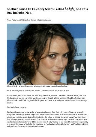 Another Round Of Celebrity Nudes Leaked Ã¢Â€Â” And This 
One Includes Men 
Nude Pictures Of Celebrities Online - Business Insider 
Winona Ryder is one of the stars whose private images were leaked online. 
More celebrity nudes have leaked online -- this time including photos of men. 
In this round, the fourth since the first racy photos of Jennifer Lawrence, Ariana Grande, and Kim 
Kardashian appeared on 4chan and Reddit in late August after a massive iCloud hack, stars like 
Winona Ryder and Nick Hogan (Hulk Hogan's son) have now had their photos leaked into message 
boards. 
The Daily Beast reports: 
The latest leaks come in the wake of a pending lawsuit filed Oct. 1 by Marty Singer, a powerful 
Hollywood attorney representing over a dozen celebrities whose iCloud accounts were hacked and 
whose nude photos were stolen. Singer fired off a letter to Google founders Larry Page and Sergey 
Brin, along with executive chairman Eric Schmidt and the company's legal counsel, threatening to 
sue the Internet giant for over $100 million for not only "failing to act expeditiously and responsibly 
to remove the images," but also for engaging in "blatantly unethical behavior" and "making millions 
and profiting from the victimization of women." 
 
