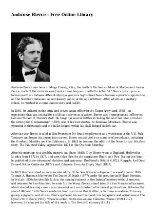Ambrose Bierce - Free Online Library 
Ambrose Bierce was born in Meigs County, Ohio, the tenth of thirteen children of Marcus and Laura 
Bierce. Each of the children was given a name beginning with the letter "A." Bierce grew up on a 
farm in northern Indiana. After studying a year in a high school Bierce became a printer's apprentice 
on The Northern Indianan, an antislavery paper, at the age of fifteen. After a term at a military 
school, he worked in a combination store and cafÃ©. 
In 1861, he enlisted in the army and served as an officer in the Union Army until 1865 - an 
experience that was crucial for his life and career as a writer. Bierce was a topographical officer on 
General William B. Hazen's staff. He fought in several battles including the one that later provided 
the setting for 'Chickamauga' (1889), one of his best stories. At Kenesaw Mountain, Bierce was 
wounded in the temple and the bullet lodged within his skull behind his left ear. 
After the war Bierce settled in San Francisco. He found employment as a watchman at the U.S. Sub- 
Treasury and began his journalistic career. Bierce contributed to a number of periodicals, including 
the Overland Monthly and the Californian. In 1868 he became the editor of the News Letter. His first 
story, The Haunted Valley, appeared in 1871 in the Overland Monthly. 
After his marriage to a wealthy miner's daughter, Mollie Day, Bierce went to England. He lived in 
London from 1872 to 1875, and wrote sketches for the magazines Figaro and Fun. During this time 
he published three volumes of sketches and epigrams: The Fiend's Delight (1872), Nuggets And Dust 
Panned Out In California (1872), and Cobwebs From An Empty Skull (1874). 
In 1877 Bierce worked as an associate editor of the San Francisco Argonaut, a weekly paper. With 
Thomas A. Harcourth he wrote The Dance Of Death (1877) under the pseudonym William Herman. 
In the late 1870s he tried his luck in the mining business in the Dakota Territory without success, 
and returned to San Francisco to work for the Wasp. Bierce joined later the San Francisco Examiner, 
which started his long career as a columnist and contributor to the Hearst publications. Between the 
years 1887 and 1906 Bierce wrote his famous column The Prattler, which was a mixture of literary 
gossip, epigrams, and stories. Bierce gathered his sardonic and cruel epigrams and aphorisms in The 
Cynic's Word Book (1906). When he edited his twelve-volume Collected Works (1909-1912), 
however, he changed the title of this work to The Devil's Dictionary (1911). 
 