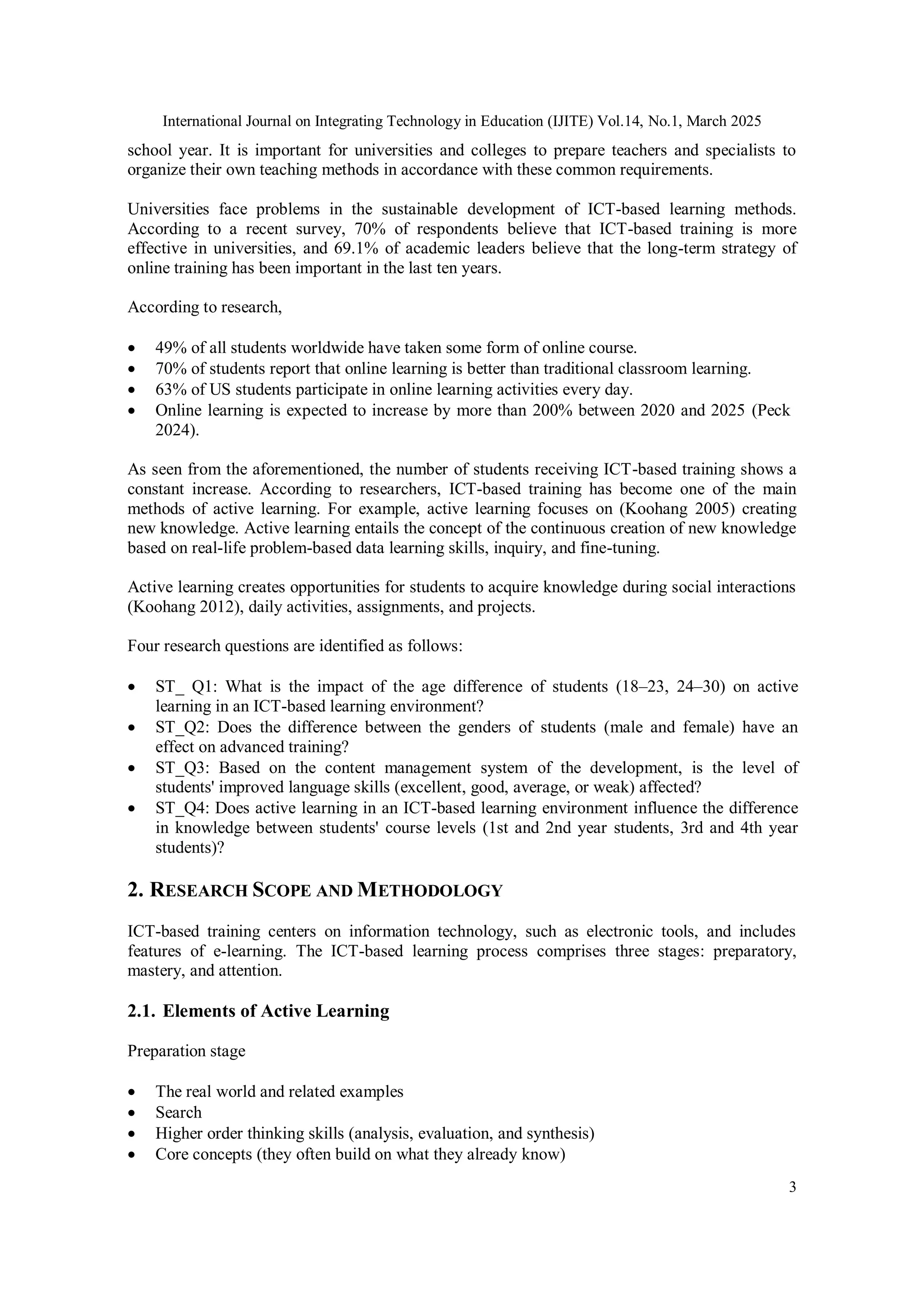 International Journal on Integrating Technology in Education (IJITE) Vol.14, No.1, March 2025
3
school year. It is important for universities and colleges to prepare teachers and specialists to
organize their own teaching methods in accordance with these common requirements.
Universities face problems in the sustainable development of ICT-based learning methods.
According to a recent survey, 70% of respondents believe that ICT-based training is more
effective in universities, and 69.1% of academic leaders believe that the long-term strategy of
online training has been important in the last ten years.
According to research,
 49% of all students worldwide have taken some form of online course.
 70% of students report that online learning is better than traditional classroom learning.
 63% of US students participate in online learning activities every day.
 Online learning is expected to increase by more than 200% between 2020 and 2025 (Peck
2024).
As seen from the aforementioned, the number of students receiving ICT-based training shows a
constant increase. According to researchers, ICT-based training has become one of the main
methods of active learning. For example, active learning focuses on (Koohang 2005) creating
new knowledge. Active learning entails the concept of the continuous creation of new knowledge
based on real-life problem-based data learning skills, inquiry, and fine-tuning.
Active learning creates opportunities for students to acquire knowledge during social interactions
(Koohang 2012), daily activities, assignments, and projects.
Four research questions are identified as follows:
 ST_ Q1: What is the impact of the age difference of students (18–23, 24–30) on active
learning in an ICT-based learning environment?
 ST_Q2: Does the difference between the genders of students (male and female) have an
effect on advanced training?
 ST_Q3: Based on the content management system of the development, is the level of
students' improved language skills (excellent, good, average, or weak) affected?
 ST_Q4: Does active learning in an ICT-based learning environment influence the difference
in knowledge between students' course levels (1st and 2nd year students, 3rd and 4th year
students)?
2. RESEARCH SCOPE AND METHODOLOGY
ICT-based training centers on information technology, such as electronic tools, and includes
features of e-learning. The ICT-based learning process comprises three stages: preparatory,
mastery, and attention.
2.1. Elements of Active Learning
Preparation stage
 The real world and related examples
 Search
 Higher order thinking skills (analysis, evaluation, and synthesis)
 Core concepts (they often build on what they already know)
 