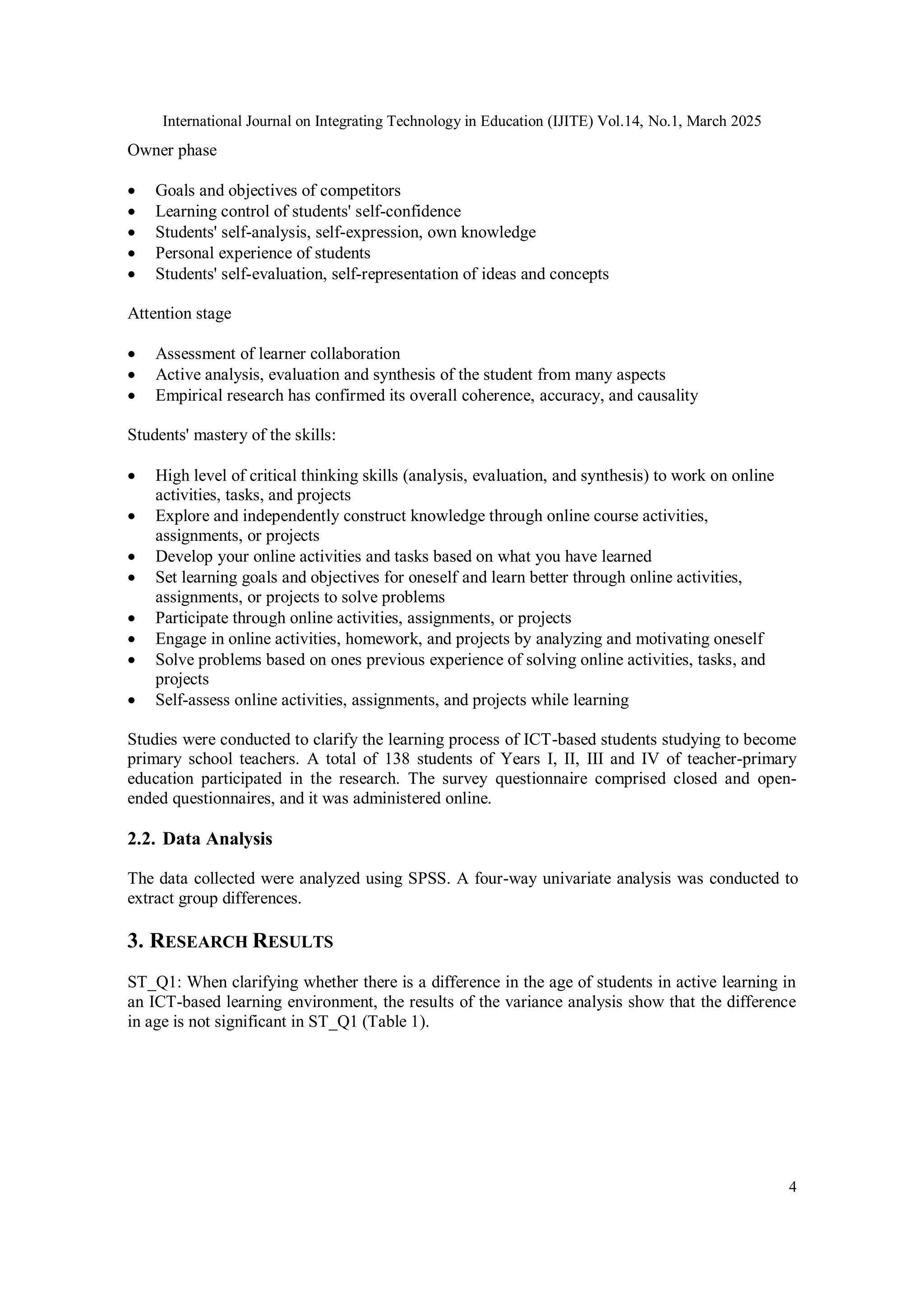 International Journal on Integrating Technology in Education (IJITE) Vol.14, No.1, March 2025
4
Owner phase
 Goals and objectives of competitors
 Learning control of students' self-confidence
 Students' self-analysis, self-expression, own knowledge
 Personal experience of students
 Students' self-evaluation, self-representation of ideas and concepts
Attention stage
 Assessment of learner collaboration
 Active analysis, evaluation and synthesis of the student from many aspects
 Empirical research has confirmed its overall coherence, accuracy, and causality
Students' mastery of the skills:
 High level of critical thinking skills (analysis, evaluation, and synthesis) to work on online
activities, tasks, and projects
 Explore and independently construct knowledge through online course activities,
assignments, or projects
 Develop your online activities and tasks based on what you have learned
 Set learning goals and objectives for oneself and learn better through online activities,
assignments, or projects to solve problems
 Participate through online activities, assignments, or projects
 Engage in online activities, homework, and projects by analyzing and motivating oneself
 Solve problems based on ones previous experience of solving online activities, tasks, and
projects
 Self-assess online activities, assignments, and projects while learning
Studies were conducted to clarify the learning process of ICT-based students studying to become
primary school teachers. A total of 138 students of Years I, II, III and IV of teacher-primary
education participated in the research. The survey questionnaire comprised closed and open-
ended questionnaires, and it was administered online.
2.2. Data Analysis
The data collected were analyzed using SPSS. A four-way univariate analysis was conducted to
extract group differences.
3. RESEARCH RESULTS
ST_Q1: When clarifying whether there is a difference in the age of students in active learning in
an ICT-based learning environment, the results of the variance analysis show that the difference
in age is not significant in ST_Q1 (Table 1).
 
