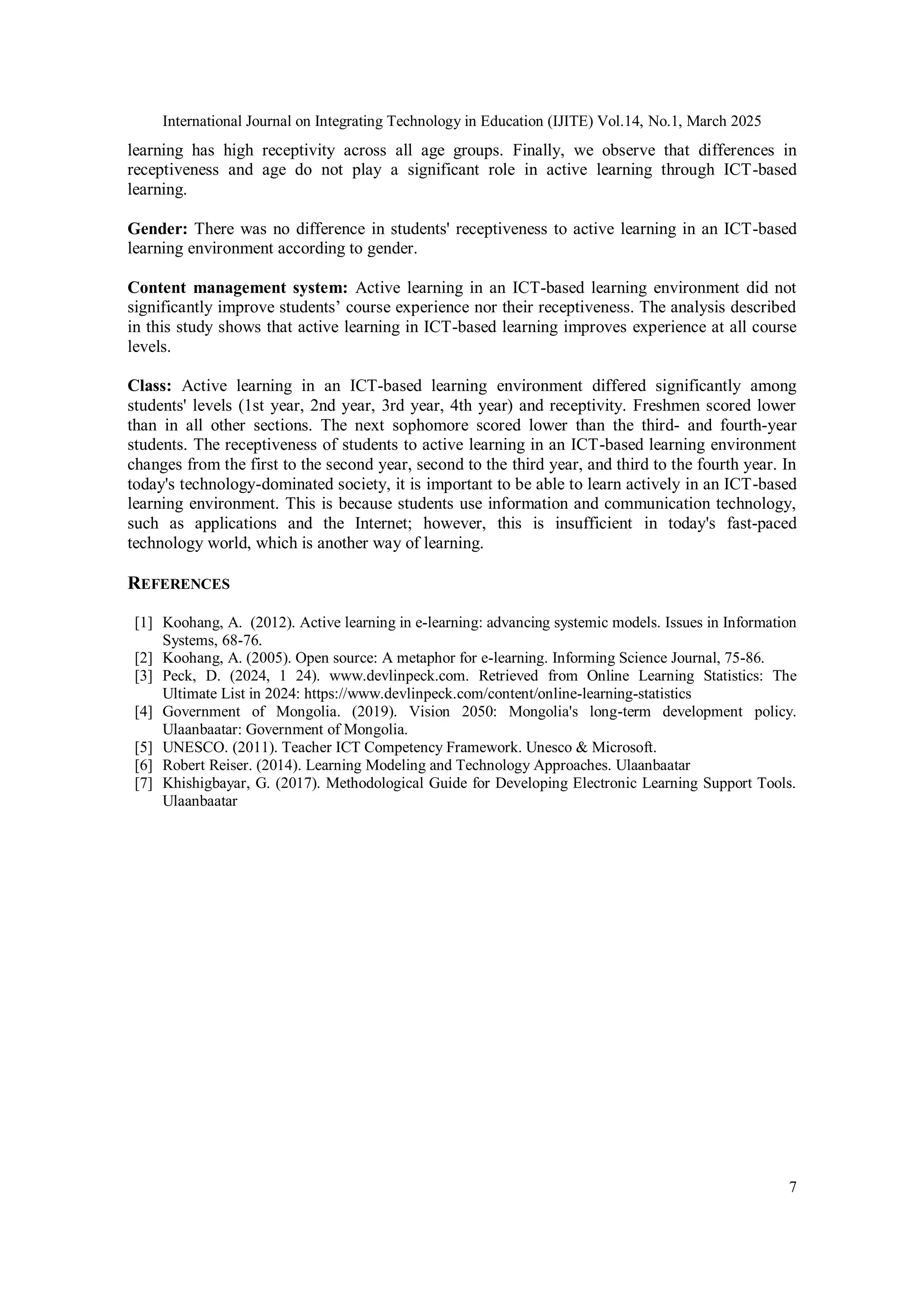 International Journal on Integrating Technology in Education (IJITE) Vol.14, No.1, March 2025
7
learning has high receptivity across all age groups. Finally, we observe that differences in
receptiveness and age do not play a significant role in active learning through ICT-based
learning.
Gender: There was no difference in students' receptiveness to active learning in an ICT-based
learning environment according to gender.
Content management system: Active learning in an ICT-based learning environment did not
significantly improve students’ course experience nor their receptiveness. The analysis described
in this study shows that active learning in ICT-based learning improves experience at all course
levels.
Class: Active learning in an ICT-based learning environment differed significantly among
students' levels (1st year, 2nd year, 3rd year, 4th year) and receptivity. Freshmen scored lower
than in all other sections. The next sophomore scored lower than the third- and fourth-year
students. The receptiveness of students to active learning in an ICT-based learning environment
changes from the first to the second year, second to the third year, and third to the fourth year. In
today's technology-dominated society, it is important to be able to learn actively in an ICT-based
learning environment. This is because students use information and communication technology,
such as applications and the Internet; however, this is insufficient in today's fast-paced
technology world, which is another way of learning.
REFERENCES
[1] Koohang, A. (2012). Active learning in e-learning: advancing systemic models. Issues in Information
Systems, 68-76.
[2] Koohang, A. (2005). Open source: A metaphor for e-learning. Informing Science Journal, 75-86.
[3] Peck, D. (2024, 1 24). www.devlinpeck.com. Retrieved from Online Learning Statistics: The
Ultimate List in 2024: https://www.devlinpeck.com/content/online-learning-statistics
[4] Government of Mongolia. (2019). Vision 2050: Mongolia's long-term development policy.
Ulaanbaatar: Government of Mongolia.
[5] UNESCO. (2011). Teacher ICT Competency Framework. Unesco & Microsoft.
[6] Robert Reiser. (2014). Learning Modeling and Technology Approaches. Ulaanbaatar
[7] Khishigbayar, G. (2017). Methodological Guide for Developing Electronic Learning Support Tools.
Ulaanbaatar
 