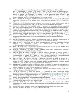 International Journal on Natural Language Computing (IJNLC) Vol.14, No.1, February 2025
8
Hall, E., Koutropoulos, A., Toquero, C. M., Singh, L., Tlili, A., Lee, K., Nichols, M., Ossiannilsson, E.,
Brown, M., Irvine, V., Raffaghelli, J. E., Santos-Hermosa, G. Farrell, O., Adam, T., Thong, Y. L., Sani-
Bozkurt, S., Sharma, R. C., Hrastinski, S., & Jandrić, P. (2023a). Speculative futures on ChatGPT and
generative artificial intelligence (AI): A collective reflection from the educational landscape. Asian Journal of
Distance Education, 18(1), 53–130. https://doi.org/10.5281/zenodo.7636568
[7] Burns, T., Sinfield, S., & Abegglen, S. (2023). Postdigital academic writing. In Encyclopedia of Postdigital
Science and Education (pp. 1–7). Springer Nature Switzerland. https://doi.org/10.1007/978-3-031-35469-
4_27-1
[8] Clayton, M. J. (1997). Delphi: a technique to harness expert opinion for critical decision-making tasks in
education. Educational Psychology, 17(4), 373–386. https://doi.org/10.1080/0144341970170401
[9] Cormier, D. (2023, Jan 20). ChatGPT search – Autotune for knowledge. Dave’s Educational
Blog. https://davecormier.com/edblog/2023/01/20/chatgpt-search-autotune-for-knowledge/comment-page-1/
[10] Costello, E. (2024). ChatGPT and the educational AI chatter: Full of bullshit or trying to tell us
something? Postdigital Science and Education, 6(2), 425–430. https://doi.org/10.1007/s42438-023-00398-5
[11] Floridi, L. (2023). AI as agency without intelligence: On ChatGPT, large language models, and other
generative models. Philosophy & Technology, 36(1), 1–7. https://doi.org/10.1007/s13347-023-00621-y
[12] Furze, L. (2024, July 19). AI metaphors we live by: The language of artificial
intelligence. https://leonfurze.com/2024/07/19/ai-metaphors-we-live-by-the-language-of-artificial-
intelligence/
[13] Gale, K., &Bowstead, H. (2013). Deleuze and collaborative writing as method of inquiry. Journal of
Learning Development in Higher Education, 6. https://doi.org/10.47408/jldhe.v0i6.222
[14] Gupta, A., Atef, Y., Mills, A., & Bali, M. (2024). Assistant, parrot, or colonizing loudspeaker? ChatGPT
metaphors for developing critical AI literacies. Open Praxis, 16(1), 37–
53. https://doi.org/10.55982/openpraxis.16.1.631
[15] Harari, Y. N. (2024). Nexus: A brief history of information networks from the stone age to AI. Random House
Publishing Group. https://www.ynharari.com/book/nexus/
[16] Hicks, M. T., Humphries, J., & Slater, J. (2024). ChatGPT is bullshit. Ethics and Information Technology,
26(2), 38. https://doi.org/10.1007/s10676-024-09775-5
[17] Jandrić, P., Hayes, D., Truelove, I., Levinson, P., Mayo, P., Ryberg, T., Monzó, L. D., Allen, Q., Stewart, P.
A., Carr, P. R., Jackson, L., Bridges, S., Escaño, C., Grauslund, D., Mañero, J., Lukoko, H. O., Bryant, P.,
Fuentes-Martinez, A., Gibbons, A., … Hayes, S. (2020). Teaching in the Age of Covid-19. Postdigital
Science and Education, 2(3), 1069–1230. https://doi.org/10.1007/s42438-020-00169-6
[18] Jandrić, P., Luke, T. W., Sturm, S., McLaren, P., Jackson, L., MacKenzie, A., Tesar, M., Stewart, G. T.,
Roberts, P., Abegglen, S., Burns, T., Sinfield, S., Hayes, S., Jaldemark, J., Peters, M. A., Sinclair, C., &
Gibbons, A. (2023). Collective writing: The continuous struggle for meaning-making. Postdigital Science
and Education, 5(3), 851–893. https://doi.org/10.1007/s42438-022-00320-5
[19] Koutropoulos, A., Stewart, B., Singh, L., Sinfield, S., Burns, T., Abegglen, S., Hamon, K., Honeychurch, S.,
& Bozkurt, A. (2024). Lines of flight: The digital fragmenting of educational networks. Journal of Interactive
Media in Education, 2024(1), 1–13. https://doi.org/10.5334/jime.850
[20] Latour, B. (2010). An attempt at a “compositionist manifesto”. New Literary History, 41(3), 471–
490. https://doi.org/10.1353/nlh.2010.a408295
[21] Lim, W. M., Gunasekara, A., Pallant, J. L., Pallant, J. I., &Pechenkina, E. (2023). Generative AI and the
future of education: Ragnarök or reformation? A paradoxical perspective from management educators. The
International Journal of Management Education, 21(2), 100790. https://doi.org/10.1016/j.ijme.2023.100790
[22] Liu, D., & Helmer, E. (2024, Feb 9). The sorcerer’s apprentice: Applied AI for data. Perspectives,
Substack. https://debliu.substack.com/p/the-sorcerers-apprentice-applied
[23] Maas, M. M. (2023). AI is like… A literature review of AI metaphors and why they matter for policy. SSRN
Electronic Journal. https://doi.org/10.2139/ssrn.4612468
[24] Mack, E. (2014, Oct 26). Elon Musk: ‘We are summoning the demon’ with artificial
intelligence. CNET. https://www.cnet.com/science/elon-musk-we-are-summoning-the-demon-with-artificial-
intelligence/
[25] Merriam, S. B. (2001). Qualitative research and case study applications in education. Jossey-Bass.
[26] Mollick, E., & Mollick, E. (2024). Co-Intelligence. Random House UK.
 