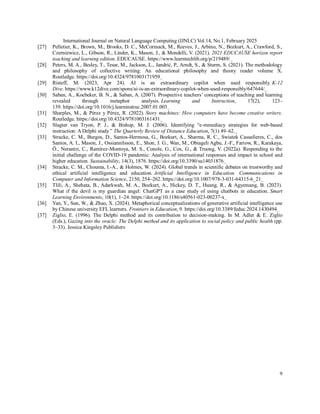 International Journal on Natural Language Computing (IJNLC) Vol.14, No.1, February 2025
9
[27] Pelletier, K., Brown, M., Brooks, D. C., McCormack, M., Reeves, J., Arbino, N., Bozkurt, A., Crawford, S.,
Czerniewicz, L., Gibson, R., Linder, K., Mason, J., & Mondelli, V. (2021). 2021 EDUCAUSE horizon report
teaching and learning edition. EDUCAUSE. https://www.learntechlib.org/p/219489/
[28] Peters, M. A., Besley, T., Tesar, M., Jackson, L., Jandrić, P., Arndt, S., & Sturm, S. (2021). The methodology
and philosophy of collective writing: An educational philosophy and theory reader volume X.
Routledge. https://doi.org/10.4324/9781003171959
[29] Risteff, M. (2023, Apr 24). AI is an extraordinary copilot when used responsibly. K-12
Dive. https://www.k12dive.com/spons/ai-is-an-extraordinary-copilot-when-used-responsibly/647644/
[30] Saban, A., Kocbeker, B. N., & Saban, A. (2007). Prospective teachers’ conceptions of teaching and learning
revealed through metaphor analysis. Learning and Instruction, 17(2), 123–
139. https://doi.org/10.1016/j.learninstruc.2007.01.003
[31] Sharples, M., & Pérez y Pérez, R. (2022). Story machines: How computers have become creative writers.
Routledge. https://doi.org/10.4324/9781003161431
[32] Slagter van Tryon, P. J., & Bishop, M. J. (2006). Identifying “e-mmediacy strategies for web-based
instruction: A Delphi study.” The Quarterly Review of Distance Education, 7(1) 49–62.
[33] Stracke, C. M., Burgos, D., Santos-Hermosa, G., Bozkurt, A., Sharma, R. C., Swiatek Cassafieres, C., dos
Santos, A. I., Mason, J., Ossiannilsson, E., Shon, J. G., Wan, M., Obiageli Agbu, J.-F., Farrow, R., Karakaya,
Ö., Nerantzi, C., Ramírez-Montoya, M. S., Conole, G., Cox, G., & Truong, V. (2022a). Responding to the
initial challenge of the COVID-19 pandemic: Analysis of international responses and impact in school and
higher education. Sustainability, 14(3), 1876. https://doi.org/10.3390/su14031876
[34] Stracke, C. M., Chounta, I.-A., & Holmes, W. (2024). Global trends in scientific debates on trustworthy and
ethical artificial intelligence and education. Artificial Intelligence in Education. Communications in
Computer and Information Science, 2150, 254–262. https://doi.org/10.1007/978-3-031-64315-6_21
[35] Tlili, A., Shehata, B., Adarkwah, M. A., Bozkurt, A., Hickey, D. T., Huang, R., & Agyemang, B. (2023).
What if the devil is my guardian angel: ChatGPT as a case study of using chatbots in education. Smart
Learning Environments, 10(1), 1–24. https://doi.org/10.1186/s40561-023-00237-x
[36] Yan, Y., Sun, W., & Zhao, X. (2024). Metaphorical conceptualizations of generative artificial intelligence use
by Chinese university EFL learners. Frontiers in Education, 9. https://doi.org/10.3389/feduc.2024.1430494
[37] Ziglio, E. (1996). The Delphi method and its contribution to decision-making. In M. Adler & E. Ziglio
(Eds.), Gazing into the oracle: The Delphi method and its application to social policy and public health (pp.
3–33). Jessica Kingsley Publishers
 
