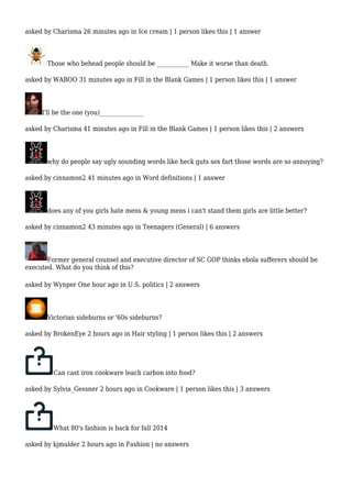 asked by Charisma 26 minutes ago in Ice cream | 1 person likes this | 1 answer 
Those who behead people should be ___________ Make it worse than death. 
asked by WABOO 31 minutes ago in Fill in the Blank Games | 1 person likes this | 1 answer 
I'll be the one (you)_______________ 
asked by Charisma 41 minutes ago in Fill in the Blank Games | 1 person likes this | 2 answers 
why do people say ugly sounding words like heck guts sex fart those words are so annoying? 
asked by cinnamon2 41 minutes ago in Word definitions | 1 answer 
does any of you girls hate mens & young mens i can't stand them girls are little better? 
asked by cinnamon2 43 minutes ago in Teenagers (General) | 6 answers 
Former general counsel and executive director of SC GOP thinks ebola sufferers should be 
executed. What do you think of this? 
asked by Wynper One hour ago in U.S. politics | 2 answers 
Victorian sideburns or '60s sideburns? 
asked by BrokenEye 2 hours ago in Hair styling | 1 person likes this | 2 answers 
Can cast iron cookware leach carbon into food? 
asked by Sylvia_Gessner 2 hours ago in Cookware | 1 person likes this | 3 answers 
What 80's fashion is back for fall 2014 
asked by kjmulder 2 hours ago in Fashion | no answers 
 