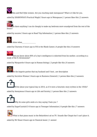 Men and Bull Dyke women: Are you reaching male menopause? What is it like for you. 
asked by SHARONNA'S Practical Magik 3 hours ago in Menopause | 1 person likes this | 2 answers 
Is there anything I can do cheaply to make my bedroom more soundproof from the rest of the 
house? 
asked by oscareo 3 hours ago in Road Trip Information | 1 person likes this | 5 answers 
I shine when_________________ 
asked by Charisma 4 hours ago in Fill in the Blank Games | 4 people like this | 8 answers 
Did you know about 80% of a boy's intelligence is inherited from his mother, according to a 
study of the X chromosome? 
asked by Marguerite 4 hours ago in Human biology | 3 people like this | 8 answers 
At the lingerie parties that my husband and I host...see description 
asked by Secretive Woman 5 hours ago in Business (General) | 1 person likes this | 3 answers 
Write about your typical day in 2014, as if it were a futuristic story written in the 1950s? 
asked by Anonymous 6 hours ago in Life and Society | 1 person likes this | 3 answers 
Why do some girls smile at a boy saying I hate you ? 
asked by SugarCrystals13 6 hours ago in Teenager Information | 4 people like this | 7 answers 
What is that piano music in the Belairdirect ad on TV. Sounds like Chopin but I can't place it. 
asked by Mr Sloan 6 hours ago in Classical music | 1 answer 
 