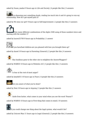 asked by Susan_madari 9 hours ago in Life and Society | 4 people like this | 5 answers 
I'm obsessing over something dumb, reading too much into it and it's going to ruin my 
relationship. How do I get myself past it? 
asked by We miss our girl! 9 hours ago in Self-improvement | 2 people like this | 5 answers 
How many different combinations of the digits 2580 using of those numbers twice and 
starting with the number 2? 
asked by lauren31700 9 hours ago in Probability | 1 answer 
If you have/had children-are you pleased with how you brought them up? 
asked by dazed 10 hours ago in Parenting (General) | 2 people like this | 4 answers 
Has Insidious gone to the other site to enlighten the AnswerMuggers? 
asked by WABOO 10 hours ago in Websites A-E | 3 people like this | 3 answers 
Is fear at the root of most anger? 
asked by katydid15 10 hours ago in Fears | 4 people like this | 4 answers 
Are you aware of what you've done? 
asked by Nest 10 hours ago in Arguing | 3 people like this | 3 answers 
Aside from butter, what comes to your mind when you see the word 'Peanut'? 
asked by WABOO 10 hours ago in First thing that comes to mind | 19 answers 
If you could change one thing about the legal system, what would it be? 
asked by Unicorn Man 11 hours ago in Legal (General) | 2 people like this | 4 answers 
 