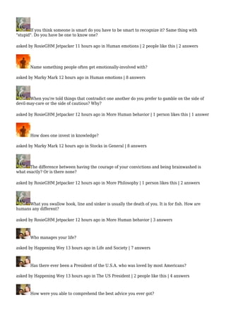 If you think someone is smart do you have to be smart to recognize it? Same thing with 
"stupid". Do you have be one to know one? 
asked by RosieGHM Jetpacker 11 hours ago in Human emotions | 2 people like this | 2 answers 
Name something people often get emotionally-involved with? 
asked by Marky Mark 12 hours ago in Human emotions | 8 answers 
When you're told things that contradict one another do you prefer to gamble on the side of 
devil-may-care or the side of cautious? Why? 
asked by RosieGHM Jetpacker 12 hours ago in More Human behavior | 1 person likes this | 1 answer 
How does one invest in knowledge? 
asked by Marky Mark 12 hours ago in Stocks in General | 8 answers 
The difference between having the courage of your convictions and being brainwashed is 
what exactly? Or is there none? 
asked by RosieGHM Jetpacker 12 hours ago in More Philosophy | 1 person likes this | 2 answers 
What you swallow hook, line and sinker is usually the death of you. It is for fish. How are 
humans any different? 
asked by RosieGHM Jetpacker 12 hours ago in More Human behavior | 3 answers 
Who manages your life? 
asked by Happening Wey 13 hours ago in Life and Society | 7 answers 
Has there ever been a President of the U.S.A. who was loved by most Americans? 
asked by Happening Wey 13 hours ago in The US President | 2 people like this | 4 answers 
How were you able to comprehend the best advice you ever got? 
 