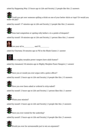 asked by Happening Wey 13 hours ago in Life and Society | 2 people like this | 2 answers 
Could you get over someone spilling a drink on one of your better shirts or tops? Or would you 
make em pay? 
asked by sound1 17 minutes ago in Life and Society | 2 people like this | 2 answers 
Does bad compisition or speling relly bother u to a pointe of despaire? 
asked by sound1 18 minutes ago in Life and Society | 1 person likes this | 1 answer 
Give your all to_____________ and I'll___________ 
asked by Charisma 34 minutes ago in Fill in the Blank Games | 1 answer 
does mighty morphin power rangers have adult humor? 
asked by cinnamon2 36 minutes ago in Mighty Morphin Power Rangers | 1 answer 
Have you or would you ever argue with a police officer? 
asked by sound1 2 hours ago in Life and Society | 4 people like this | 13 answers 
Have you ever been asked or ordered to strip naked? 
asked by sound1 2 hours ago in Life and Society | 1 person likes this | 1 answer 
Whats your mission? 
asked by sound1 2 hours ago in Life and Society | 2 people like this | 3 answers 
Have you ever rooted for the underdog? 
asked by sound1 2 hours ago in Life and Society | 4 people like this | 5 answers 
Would you ever be unreasonable just to win an argument? 
 