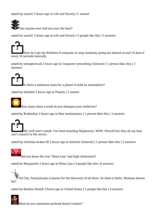 asked by sound1 2 hours ago in Life and Society | 1 answer 
Has anyone ever told you your the best? 
asked by sound1 2 hours ago in Life and Society | 3 people like this | 5 answers 
How do I get my Windows 8 computer to stop randomly giving me limited access? It does it 
every 30 seconds basically. 
asked by metaphoricall 2 hours ago in Computer networking (General) | 1 person likes this | 3 
answers 
Is there a minimum mass for a planet to hold an atmosphere? 
asked by whistle6 2 hours ago in Planets | 1 answer 
How many times a week do you shampoo your eyebrows? 
asked by BrokenEye 2 hours ago in Hair maintenance | 1 person likes this | 3 answers 
My stuff won't install. I've tried installing Maplestory, WOW, DirectX but they all say they 
can't connect to the server. 
asked by /nicholas.mckee.58 2 hours ago in Internet (General) | 1 person likes this | 2 answers 
Did you know the real "Mona Lisa" had high cholesterol? 
asked by Marguerite 3 hours ago in Mona Lisa | 4 people like this | 6 answers 
Oil City, Pennsylvania is known for the discovery of oil there. So what is Butte, Montana known 
for? 
asked by Bazillus Breath 3 hours ago in United States | 2 people like this | 4 answers 
What do you sometimes pretend doesn't matter? 
 