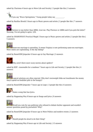 asked by Charisma 4 hours ago in More Life and Society | 3 people like this | 5 answers 
If you say "Bruce Springsteen," Young people today say ___________. 
asked by Bazillus Breath 5 hours ago in Music genres and artists | 3 people like this | 7 answers 
Florence is way better than ABBA, trust me. Play Florence or ABBA and if you pick the latter? 
Warning. I'm not going to agree. LOL 
asked by SHARONNA'S Practical Magik 5 hours ago in Music genres and artists | 3 people like this | 
5 answers 
Same-sex marriage is spreading. It seems Virginia is now performing same-sex marriages. 
More states are capitulating. Is the sky falling? 
asked by RosieGHM Jetpacker 6 hours ago in Gay Marriage | 3 answers 
Why aren't there more scary movies about spiders? 
asked by KDP - reasonable for a madman 7 hours ago in Life and Society | 3 people like this | 4 
answers 
Logical solutions are often rejected. Why don't overweight folks eat less/donate the money 
they'd spend on food/diet pills to the hungry? 
asked by RosieGHM Jetpacker 7 hours ago in Logic | 3 people like this | 6 answers 
Name a song that has lyrics. 
asked by Happening Wey 8 hours ago in Songs and lyrics | 8 answers 
Would you vote for any politician who refused to debate his/her opponent and wouldn't 
answer questions posed by journalists? Why? 
asked by RosieGHM Jetpacker 8 hours ago in More Politics and modern events | 3 answers 
Should people be aloud to do their thing? 
asked by Happening Wey 8 hours ago in Life and Society | 13 answers 
 
