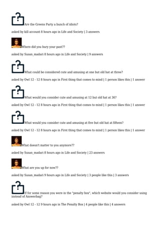 Are the Greens Party a bunch of idiots? 
asked by kill account 8 hours ago in Life and Society | 3 answers 
Where did you bury your past?? 
asked by Susan_madari 8 hours ago in Life and Society | 9 answers 
What could be considered cute and amusing at one but old hat at three? 
asked by Owl 12 - 12 8 hours ago in First thing that comes to mind | 1 person likes this | 1 answer 
What would you consider cute and amusing at 12 but old hat at 36? 
asked by Owl 12 - 12 8 hours ago in First thing that comes to mind | 1 person likes this | 1 answer 
What would you consider cute and amusing at five but old hat at fifteen? 
asked by Owl 12 - 12 8 hours ago in First thing that comes to mind | 1 person likes this | 1 answer 
What doesn't matter to you anymore?? 
asked by Susan_madari 8 hours ago in Life and Society | 23 answers 
What are you up for now?? 
asked by Susan_madari 9 hours ago in Life and Society | 3 people like this | 3 answers 
If for some reason you were in the "penalty box", which website would you consider using 
instead of Answerbag? 
asked by Owl 12 - 12 9 hours ago in The Penalty Box | 4 people like this | 4 answers 
 