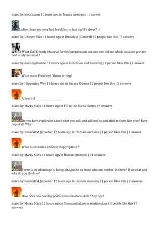 asked by jessicaharp 11 hours ago in Tragus piercings | 1 answer 
Ladies, have you ever had breakfast in last night's dress? :) 
asked by Unicorn Man 11 hours ago in Breakfast (General) | 5 people like this | 7 answers 
I Want GATE Study Material for Self preparation can any one tell me which institute provide 
best study material ? 
asked by /iamshiplasahoo 11 hours ago in Education and Learning | 1 person likes this | 1 answer 
What made President Obama strong? 
asked by Happening Wey 11 hours ago in Barack Obama | 2 people like this | 5 answers 
A heart of ____________________ 
asked by Marky Mark 11 hours ago in Fill in the Blank Games | 9 answers 
Do you have rigid rules about what you will and will not do and stick to them like glue? Ever 
regret it? Why? 
asked by RosieGHM Jetpacker 12 hours ago in Human emotions | 1 person likes this | 1 answer 
When is excessive emotion inappropriate? 
asked by Marky Mark 12 hours ago in Human emotions | 11 answers 
There is no advantage to being kind/polite to those who are neither. Is there? If so what and 
why do you think so? 
asked by RosieGHM Jetpacker 12 hours ago in Human emotions | 1 person likes this | 2 answers 
How does one develop good communication skills? Any tips? 
asked by Marky Mark 12 hours ago in Communication in relationships | 5 people like this | 7 
answers 
 