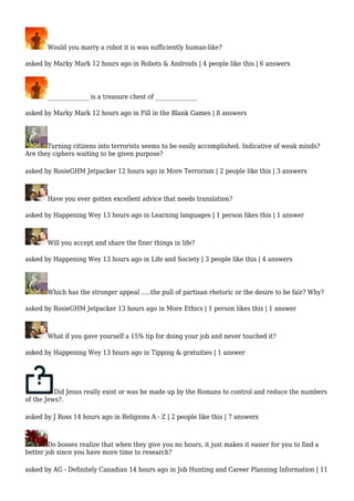 Would you marry a robot it is was sufficiently human-like? 
asked by Marky Mark 12 hours ago in Robots & Androids | 4 people like this | 6 answers 
______________ is a treasure chest of ______________ 
asked by Marky Mark 12 hours ago in Fill in the Blank Games | 8 answers 
Turning citizens into terrorists seems to be easily accomplished. Indicative of weak minds? 
Are they ciphers waiting to be given purpose? 
asked by RosieGHM Jetpacker 12 hours ago in More Terrorism | 2 people like this | 3 answers 
Have you ever gotten excellent advice that needs translation? 
asked by Happening Wey 13 hours ago in Learning languages | 1 person likes this | 1 answer 
Will you accept and share the finer things in life? 
asked by Happening Wey 13 hours ago in Life and Society | 3 people like this | 4 answers 
Which has the stronger appeal .....the pull of partisan rhetoric or the desire to be fair? Why? 
asked by RosieGHM Jetpacker 13 hours ago in More Ethics | 1 person likes this | 1 answer 
What if you gave yourself a 15% tip for doing your job and never touched it? 
asked by Happening Wey 13 hours ago in Tipping & gratuities | 1 answer 
Did Jesus really exist or was he made up by the Romans to control and reduce the numbers 
of the Jews?. 
asked by J Ross 14 hours ago in Religions A - Z | 2 people like this | 7 answers 
Do bosses realize that when they give you no hours, it just makes it easier for you to find a 
better job since you have more time to research? 
asked by AG - Definitely Canadian 14 hours ago in Job Hunting and Career Planning Information | 11 
 