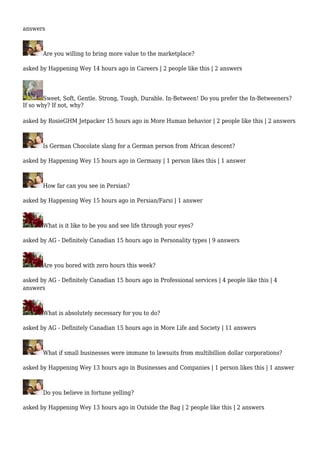 answers 
Are you willing to bring more value to the marketplace? 
asked by Happening Wey 14 hours ago in Careers | 2 people like this | 2 answers 
Sweet, Soft, Gentle. Strong, Tough, Durable. In-Between! Do you prefer the In-Betweeners? 
If so why? If not, why? 
asked by RosieGHM Jetpacker 15 hours ago in More Human behavior | 2 people like this | 2 answers 
Is German Chocolate slang for a German person from African descent? 
asked by Happening Wey 15 hours ago in Germany | 1 person likes this | 1 answer 
How far can you see in Persian? 
asked by Happening Wey 15 hours ago in Persian/Farsi | 1 answer 
What is it like to be you and see life through your eyes? 
asked by AG - Definitely Canadian 15 hours ago in Personality types | 9 answers 
Are you bored with zero hours this week? 
asked by AG - Definitely Canadian 15 hours ago in Professional services | 4 people like this | 4 
answers 
What is absolutely necessary for you to do? 
asked by AG - Definitely Canadian 15 hours ago in More Life and Society | 11 answers 
What if small businesses were immune to lawsuits from multibillion dollar corporations? 
asked by Happening Wey 13 hours ago in Businesses and Companies | 1 person likes this | 1 answer 
Do you believe in fortune yelling? 
asked by Happening Wey 13 hours ago in Outside the Bag | 2 people like this | 2 answers 
 