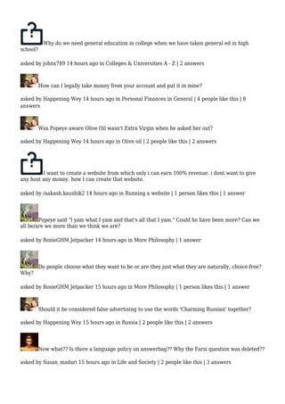 Why do we need general education in college when we have taken general ed in high 
school? 
asked by johnx789 14 hours ago in Colleges & Universities A - Z | 2 answers 
How can I legally take money from your account and put it in mine? 
asked by Happening Wey 14 hours ago in Personal Finances in General | 4 people like this | 8 
answers 
Was Popeye aware Olive Oil wasn't Extra Virgin when he asked her out? 
asked by Happening Wey 14 hours ago in Olive oil | 2 people like this | 2 answers 
I want to create a website from which only i can earn 100% revenue. i dont want to give 
any host any money. how I can create that website. 
asked by /aakash.kaushik2 14 hours ago in Running a website | 1 person likes this | 1 answer 
Popeye said "I yam what I yam and that's all that I yam." Could he have been more? Can we 
all be/are we more than we think we are? 
asked by RosieGHM Jetpacker 14 hours ago in More Philosophy | 1 answer 
Do people choose what they want to be or are they just what they are naturally, choice-free? 
Why? 
asked by RosieGHM Jetpacker 15 hours ago in More Philosophy | 1 person likes this | 1 answer 
Should it be considered false advertising to use the words 'Charming Russian' together? 
asked by Happening Wey 15 hours ago in Russia | 2 people like this | 2 answers 
Now what?? Is there a language policy on answerbag?? Why the Farsi question was deleted?? 
asked by Susan_madari 15 hours ago in Life and Society | 2 people like this | 3 answers 
 