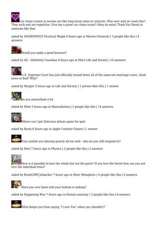 Car chase scenes in movies are like long drum solos at concerts. Who ever said we want this? 
They suck and are repetitive. Give me a great car chase scene? (they do exist) Think Vin Diesel or 
someone like that. 
asked by SHARONNA'S Practical Magik 4 hours ago in Movies (General) | 3 people like this | 4 
answers 
Would you make a good bouncer? 
asked by AG - Definitely Canadian 4 hours ago in More Life and Society | 16 answers 
U.S. Supreme Court has just officially turned down all of the same-sex marriage cases. Good 
news or bad? Why? 
asked by Wynper 5 hours ago in Life and Society | 1 person likes this | 1 answer 
do you masturbate a lot 
asked by Mole 5 hours ago in Masturbation | 5 people like this | 14 answers 
Where can I get Delicious deluxe game for ipad 
asked by Rusty 6 hours ago in Apple Comuter Games | 1 answer 
Your eyelids are obeying gravity all too well - who do you still respond to? 
asked by Nest 7 hours ago in Physics | 2 people like this | 2 answers 
How is it possible to love the whole but not the parts? If you love the forest how can you not 
love the individual trees? 
asked by RosieGHM Jetpacker 7 hours ago in More Metaphors | 4 people like this | 4 answers 
Have you ever been told your bottom is sinking? 
asked by Happening Wey 7 hours ago in Human anatomy | 3 people like this | 6 answers 
What keeps you from saying "I Love You" when you shouldn't? 
 