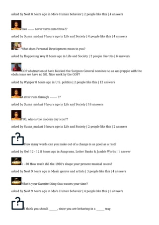 asked by Nest 8 hours ago in More Human behavior | 2 people like this | 4 answers 
Two ------- never turns into three?? 
asked by Susan_madari 8 hours ago in Life and Society | 4 people like this | 4 answers 
What does Personal Development mean to you? 
asked by Happening Wey 8 hours ago in Life and Society | 2 people like this | 6 answers 
GOP obstructionist have blocked the Surgeon General nominee so as we grapple with the 
ebola issue we have no SG. Nice work by the GOP? 
asked by Wynper 8 hours ago in U.S. politics | 2 people like this | 12 answers 
A river runs through -------- ?? 
asked by Susan_madari 8 hours ago in Life and Society | 16 answers 
IYO, who is the modern day icon?? 
asked by Susan_madari 8 hours ago in Life and Society | 2 people like this | 2 answers 
How many words can you make out of a change is as good as a rest? 
asked by Owl 12 - 12 8 hours ago in Anagrams, Letter Banks & Jumble Words | 1 answer 
1 - 80 How much did the 1980's shape your present musical tastes? 
asked by Nest 9 hours ago in Music genres and artists | 3 people like this | 4 answers 
What's your favorite thing that wastes your time? 
asked by Nest 9 hours ago in More Human behavior | 4 people like this | 6 answers 
I think you should ______, since you are behaving in a ______ way. 
 