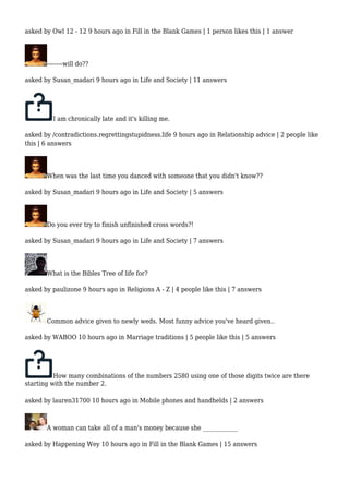 asked by Owl 12 - 12 9 hours ago in Fill in the Blank Games | 1 person likes this | 1 answer 
--------will do?? 
asked by Susan_madari 9 hours ago in Life and Society | 11 answers 
I am chronically late and it's killing me. 
asked by /contradictions.regrettingstupidness.life 9 hours ago in Relationship advice | 2 people like 
this | 6 answers 
When was the last time you danced with someone that you didn't know?? 
asked by Susan_madari 9 hours ago in Life and Society | 5 answers 
Do you ever try to finish unfinished cross words?! 
asked by Susan_madari 9 hours ago in Life and Society | 7 answers 
What is the Bibles Tree of life for? 
asked by paulizone 9 hours ago in Religions A - Z | 4 people like this | 7 answers 
Common advice given to newly weds. Most funny advice you've heard given.. 
asked by WABOO 10 hours ago in Marriage traditions | 5 people like this | 5 answers 
How many combinations of the numbers 2580 using one of those digits twice are there 
starting with the number 2. 
asked by lauren31700 10 hours ago in Mobile phones and handhelds | 2 answers 
A woman can take all of a man's money because she ____________ 
asked by Happening Wey 10 hours ago in Fill in the Blank Games | 15 answers 
 