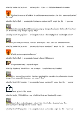 asked by RosieGHM Jetpacker 11 hours ago in U.S. politics | 3 people like this | 11 answers 
The heart is a pump. What kind of machinery or equipment are the other organs and parts of 
the body? 
asked by Marky Mark 11 hours ago in Mechanical engineering | 5 people like this | 12 answers 
Sometimes you just don't know you're using up time pointlessly until it's too late. Sometimes 
you do know but keep doing it anyway. Why? 
asked by RosieGHM Jetpacker 11 hours ago in Human behavior | 1 person likes this | 1 answer 
Do you think you can hold your own with anyone? Why? Have you ever been tested? 
asked by RosieGHM Jetpacker 12 hours ago in Human emotions | 2 people like this | 2 answers 
What is an excuse people often use? 
asked by Marky Mark 12 hours ago in Human behavior | 15 answers 
Will you come to my Google+ Hangout? 
asked by Happening Wey 12 hours ago in Google | 2 people like this | 2 answers 
There is something insidious about any ideology that overtakes /engulfs/absorbs human 
beings. Once ensnared is there ever any escape? How? 
asked by RosieGHM Jetpacker 12 hours ago in Human emotions | 1 person likes this | 1 answer 
What type of rabbit is this? 
asked by Sophie_C7895 12 hours ago in Rabbits | 1 person likes this | 2 answers 
Some believe certain things are crises while others believe they're a hoax. Does 
political/religious ideology tell you which is "True"? 
asked by RosieGHM Jetpacker 13 hours ago in Human emotions | 2 people like this | 2 answers 
 