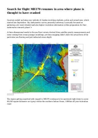 Search for flight MH370 resumes in area where plane is 
thought to have crashed 
Guerrero ended up being your website of clashes involving students, police and armed men, which 
started late September. Any bathymetric survey presently underway is actually focussed on 
gathering a lot more detailed and also higher resolution information within preparation for that 
underwater research phase"> 
A three-dimensional model in the sea floor terrain, derived from satellite gravity measurements and 
some coming from ocean passage soundings. previous mapping didn't show the actual form of the 
particular sea flooring and just indicated ocean depth 
The region getting searched with regard to MH370 continues to be narrowed right down to a new 
60,000 square kilometre arc (grey) within the southern Indian Ocean, 1800km off your Australian 
coast 
 