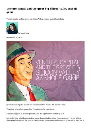 Venture capital and the great big Silicon Valley asshole 
game 
Venture capital and the great big Silicon Valley asshole game | PandoDaily 
By Sarah Lacy 
On October 6, 2014 
[We're discussing this live on our new call-in show PandoLIVE. Listen here!] 
This piece originally appeared on PandoQuarterly, issue three. 
Silicon Valley has an asshole problem, and it's high time we owned up to it. 
Let me be clear what I'm not talking about. I'm not talking about "brogrammers." I'm not talking 
about Google buses, or the evils of libertarianism. I'm not even talking about greed, or at least not in 
 