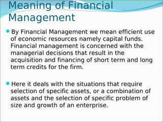 Meaning of Financial
Management
By Financial Management we mean efficient use
 of economic resources namely capital funds.
 Financial management is concerned with the
 managerial decisions that result in the
 acquisition and financing of short term and long
 term credits for the firm.

Here it deals with the situations that require
 selection of specific assets, or a combination of
 assets and the selection of specific problem of
 size and growth of an enterprise.
 