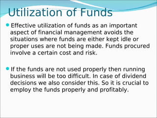 Utilization of Funds
Effective utilization of funds as an important
 aspect of financial management avoids the
 situations where funds are either kept idle or
 proper uses are not being made. Funds procured
 involve a certain cost and risk.

If the funds are not used properly then running
 business will be too difficult. In case of dividend
 decisions we also consider this. So it is crucial to
 employ the funds properly and profitably.
 