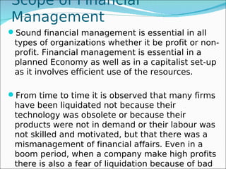 Scope of Financial
Management
Sound financial management is essential in all
 types of organizations whether it be profit or non-
 profit. Financial management is essential in a
 planned Economy as well as in a capitalist set-up
 as it involves efficient use of the resources.

From time to time it is observed that many firms
 have been liquidated not because their
 technology was obsolete or because their
 products were not in demand or their labour was
 not skilled and motivated, but that there was a
 mismanagement of financial affairs. Even in a
 boom period, when a company make high profits
 there is also a fear of liquidation because of bad
 