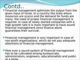 Contd..
Financial management optimizes the output from the
 given input of funds. In a country like India where
 resources are scarce and the demand for funds are
 many, the need of proper financial management is
 required. In case of newly started companies with a
 high growth rate it is more important to have sound
 financial management since finance alone
 guarantees their survival.

Financial management is very important in case of
 non-profit organizations, which do not pay adequate
 attentions to financial management.

How ever a sound system of financial management
 has to be cultivated among bureaucrats,
 administrators, engineers, educationalists and public
 