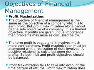 Objectives of Financial
Management
Profit Maximization:
The objective of financial management is the
 same as the objective of a company which is to
 earn profit. But profit maximization alone cannot
 be the sole objective of a company. It is a limited
 objective. If profits are given undue importance
 then problems may arise as discussed below.

The term profit is vague and it involves much
 more contradictions. Profit maximization must be
 attempted with a realization of risks involved. A
 positive relationship exists between risk and
 profits. So both risk and profit objectives should
 be balanced.

Profit Maximization fails to take into account the
 time pattern of returns. Profit maximization does
 