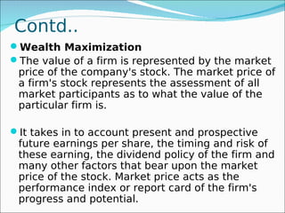 Contd..
Wealth Maximization
The value of a firm is represented by the market
 price of the company's stock. The market price of
 a firm's stock represents the assessment of all
 market participants as to what the value of the
 particular firm is.

It takes in to account present and prospective
 future earnings per share, the timing and risk of
 these earning, the dividend policy of the firm and
 many other factors that bear upon the market
 price of the stock. Market price acts as the
 performance index or report card of the firm's
 progress and potential.
 