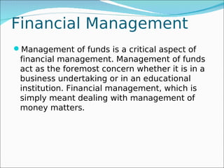 Financial Management
Management of funds is a critical aspect of
 financial management. Management of funds
 act as the foremost concern whether it is in a
 business undertaking or in an educational
 institution. Financial management, which is
 simply meant dealing with management of
 money matters.
 