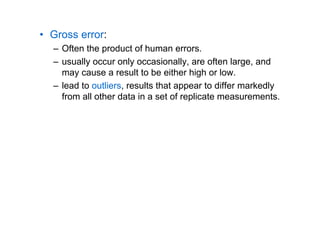 • Gross error:
– Often the product of human errors.
– usually occur only occasionally, are often large, and
may cause a result to be either high or low.
– lead to outliers, results that appear to differ markedly
from all other data in a set of replicate measurements.
 