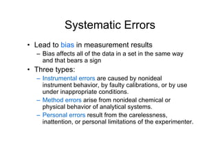 Systematic Errors
• Lead to bias in measurement results
– Bias affects all of the data in a set in the same way
and that bears a sign
• Three types:
– Instrumental errors are caused by nonideal
instrument behavior, by faulty calibrations, or by use
under inappropriate conditions.
– Method errors arise from nonideal chemical or
physical behavior of analytical systems.
– Personal errors result from the carelessness,
inattention, or personal limitations of the experimenter.
 