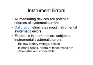 Instrument Errors
• All measuring devices are potential
sources of systematic errors.
• Calibration eliminates most instrumental
systematic errors.
• Electronic instruments are subject to
instrumental systematic errors.
– Ex: low battery voltage, noises
– In many cases, errors of these types are
detectable and correctable.
 