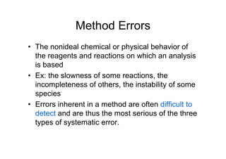 Method Errors
• The nonideal chemical or physical behavior of
the reagents and reactions on which an analysis
is based
• Ex: the slowness of some reactions, the
incompleteness of others, the instability of some
species
• Errors inherent in a method are often difficult to
detect and are thus the most serious of the three
types of systematic error.
 